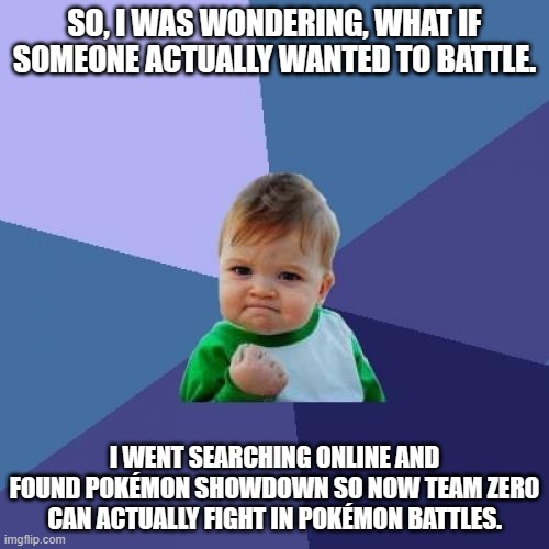So, what if Pokémon battles? | SO, I WAS WONDERING, WHAT IF SOMEONE ACTUALLY WANTED TO BATTLE. I WENT SEARCHING ONLINE AND FOUND POKÉMON SHOWDOWN SO NOW TEAM ZERO CAN ACTUALLY FIGHT IN POKÉMON BATTLES. | image tagged in success kid | made w/ Imgflip meme maker