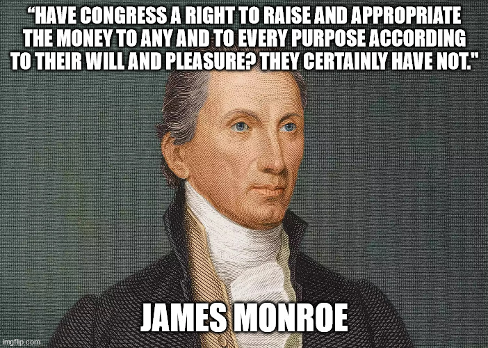 Monroe veto message | “HAVE CONGRESS A RIGHT TO RAISE AND APPROPRIATE THE MONEY TO ANY AND TO EVERY PURPOSE ACCORDING TO THEIR WILL AND PLEASURE? THEY CERTAINLY HAVE NOT."; JAMES MONROE | image tagged in us government | made w/ Imgflip meme maker