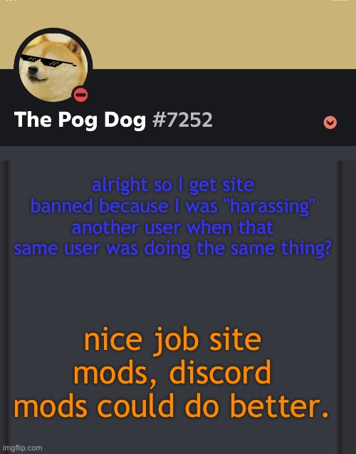 epic doggos epic discord temp | alright so I get site banned because I was "harassing" another user when that same user was doing the same thing? nice job site mods, discord mods could do better. | image tagged in epic doggos epic discord temp | made w/ Imgflip meme maker