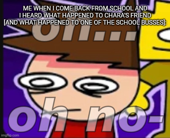 [I feel really bad now like holy crap-] | ME WHEN I COME BACK FROM SCHOOL AND I HEARD WHAT HAPPENED TO CHARA'S FRIEND [AND WHAT HAPPENED TO ONE OF THE SCHOOL BUSSES]: | image tagged in oh oh no-,idk,stuff,s o u p,carck | made w/ Imgflip meme maker