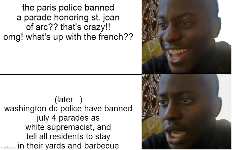 Disappointed Black Guy | the paris police banned a parade honoring st. joan of arc?? that's crazy!! omg! what's up with the french?? (later...)
washington dc police have banned july 4 parades as white supremacist, and tell all residents to stay in their yards and barbecue | image tagged in disappointed black guy | made w/ Imgflip meme maker