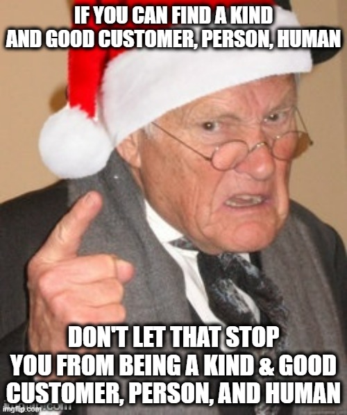If you can't find one, Be one | IF YOU CAN FIND A KIND AND GOOD CUSTOMER, PERSON, HUMAN; DON'T LET THAT STOP YOU FROM BEING A KIND & GOOD CUSTOMER, PERSON, AND HUMAN | image tagged in back in my day scrooge,humanity,faith in humanity,oh the humanity | made w/ Imgflip meme maker