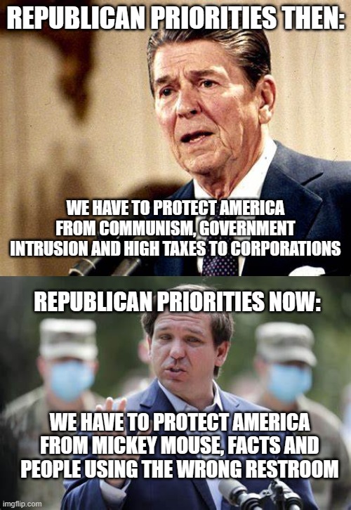 REPUBLICAN PRIORITIES THEN:; WE HAVE TO PROTECT AMERICA FROM COMMUNISM, GOVERNMENT INTRUSION AND HIGH TAXES TO CORPORATIONS; REPUBLICAN PRIORITIES NOW:; WE HAVE TO PROTECT AMERICA FROM MICKEY MOUSE, FACTS AND PEOPLE USING THE WRONG RESTROOM | image tagged in ronald reagan,ron desantis | made w/ Imgflip meme maker