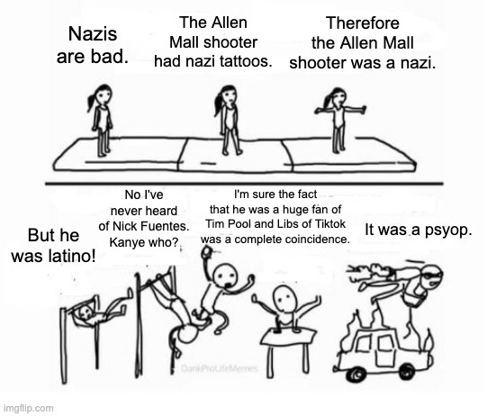 Fascist Mental Gymnastics | Therefore the Allen Mall shooter was a nazi. The Allen Mall shooter had nazi tattoos. Nazis are bad. I'm sure the fact that he was a huge fan of Tim Pool and Libs of Tiktok was a complete coincidence. No I've never heard of Nick Fuentes. Kanye who? It was a psyop. But he was latino! | image tagged in mental gymnastics,mass shooting,texas,nazi,fascist,kanye west | made w/ Imgflip meme maker