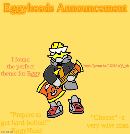 https://youtu.be/LK5lAsQ3_vk Perfect balance of Eggys meme lord-ness and seriousness | I found the perfect theme for Eggy; https://youtu.be/LK5lAsQ3_vk | image tagged in eggys announcement 3 0 | made w/ Imgflip meme maker
