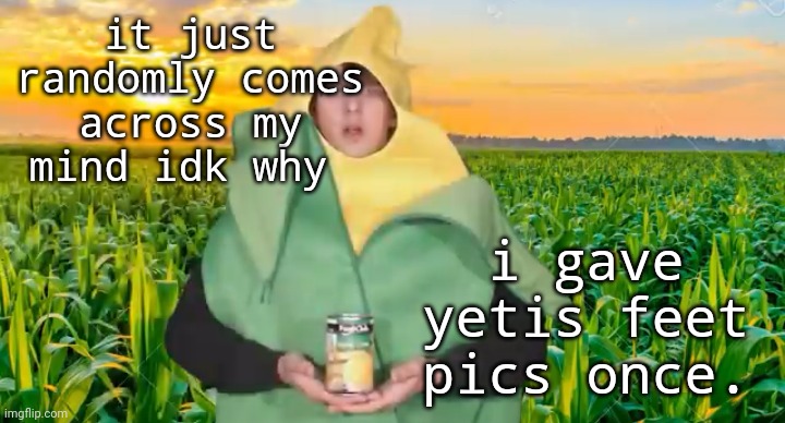 piss | it just randomly comes across my mind idk why; i gave yetis feet pics once. | image tagged in corn | made w/ Imgflip meme maker