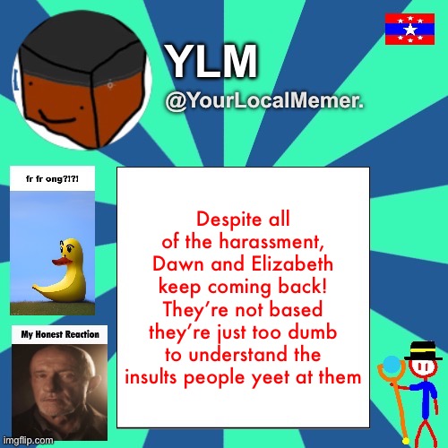 YourLocalMemer. Announcement Temp 3.0 | Despite all of the harassment, Dawn and Elizabeth keep coming back! They’re not based they’re just too dumb to understand the insults people yeet at them | made w/ Imgflip meme maker