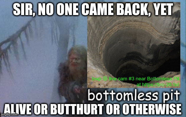 SIR, WE FOUND A BOTTOMLESS PIT! NO ONE CAME BACK, YET | SIR, NO ONE CAME BACK, YET; bwp 🟢 live cam #3 near Bottomless Pit
at https://brc-20.fail; ALIVE OR BUTTHURT OR OTHERWISE | image tagged in spam,funny memes | made w/ Imgflip meme maker