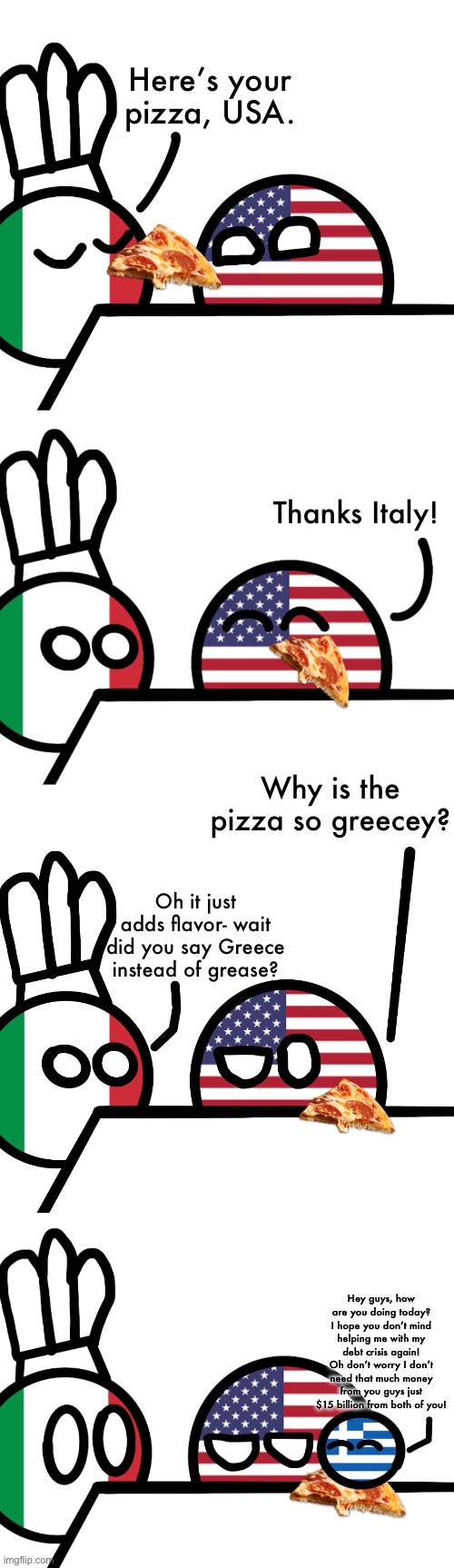 My first post here! This comic was made by me. | Here’s your pizza, USA. Thanks Italy! Why is the pizza so greecey? Oh it just adds flavor- wait did you say Greece instead of grease? Hey guys, how are you doing today? I hope you don’t mind helping me with my debt crisis again! Oh don’t worry I don’t need that much money from you guys just $15 billion from both of you! | made w/ Imgflip meme maker