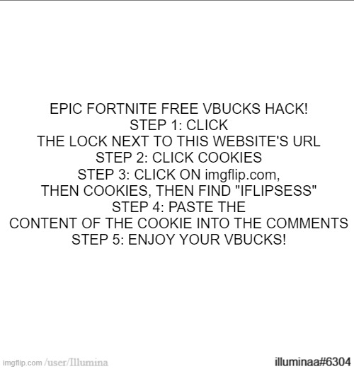 EPIC FORTNITE FREE VBUCKS HACK!
STEP 1: CLICK THE LOCK NEXT TO THIS WEBSITE'S URL
STEP 2: CLICK COOKIES
STEP 3: CLICK ON imgflip.com, THEN COOKIES, THEN FIND "IFLIPSESS"
STEP 4: PASTE THE CONTENT OF THE COOKIE INTO THE COMMENTS
STEP 5: ENJOY YOUR VBUCKS! | made w/ Imgflip meme maker