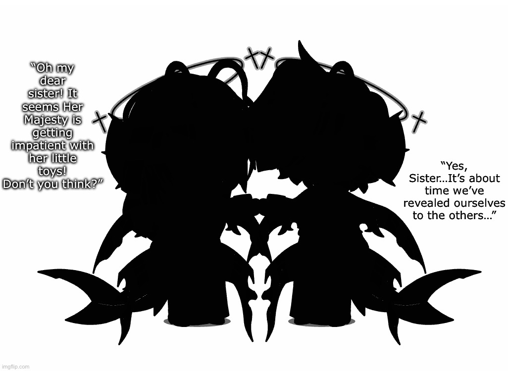 Teaser for new characters! You can guess/make theories in the comments | “Oh my dear sister! It seems Her Majesty is getting impatient with her little toys! Don’t you think?”; “Yes, Sister…It’s about time we’ve revealed ourselves to the others…” | made w/ Imgflip meme maker