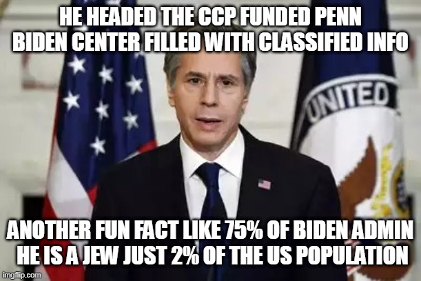 Antony Blinken | HE HEADED THE CCP FUNDED PENN BIDEN CENTER FILLED WITH CLASSIFIED INFO; ANOTHER FUN FACT LIKE 75% OF BIDEN ADMIN
 HE IS A JEW JUST 2% OF THE US POPULATION | image tagged in antony blinken | made w/ Imgflip meme maker