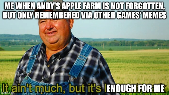 He isn't forgotten........ BUT WELL HE'S NOT NEW | ME WHEN ANDY'S APPLE FARM IS NOT FORGOTTEN, BUT ONLY REMEMBERED VIA OTHER GAMES' MEMES; ENOUGH FOR ME | image tagged in it ain't much but it's honest work | made w/ Imgflip meme maker