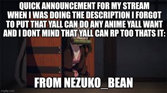 announcement for my stream | QUICK ANNOUNCEMENT FOR MY STREAM WHEN I WAS DOING THE DESCRIPTION I FORGOT TO PUT THAT YALL CAN DO ANY ANIME YALL WANT AND I DONT MIND THAT YALL CAN RP TOO THATS IT:; FROM NEZUKO_BEAN | image tagged in demon slayer nezuko,anime,demon slayer | made w/ Imgflip meme maker