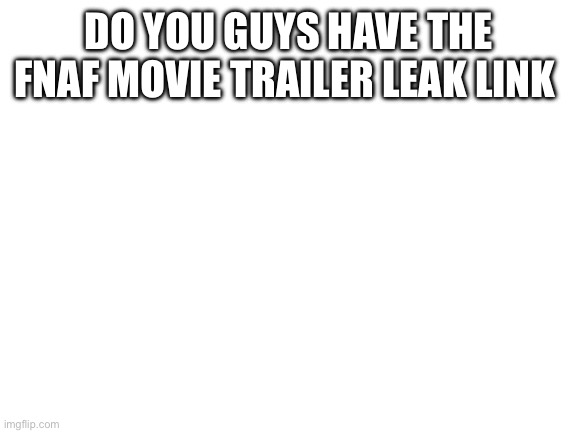 Blank White Template | DO YOU GUYS HAVE THE FNAF MOVIE TRAILER LEAK LINK | image tagged in blank white template | made w/ Imgflip meme maker