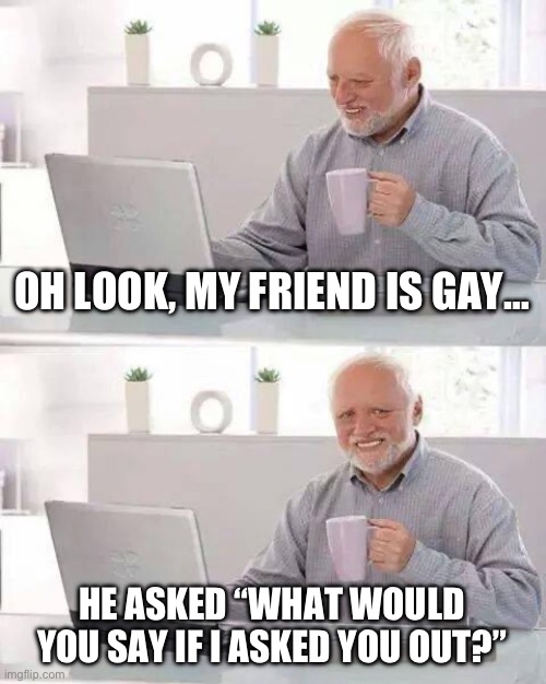 This isn’t exactly true, my friend did ask this but he didn’t actually mean it. | OH LOOK, MY FRIEND IS GAY…; HE ASKED “WHAT WOULD YOU SAY IF I ASKED YOU OUT?” | image tagged in memes,hide the pain harold,hello,why,why am i doing this,i dont know | made w/ Imgflip meme maker
