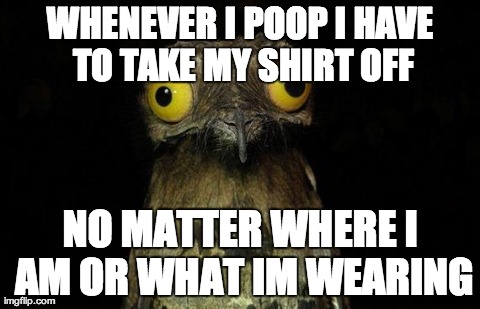 Weird Stuff I Do Potoo Meme | WHENEVER I POOP I HAVE TO TAKE MY SHIRT OFF NO MATTER WHERE I AM OR WHAT IM WEARING | image tagged in memes,weird stuff i do potoo | made w/ Imgflip meme maker
