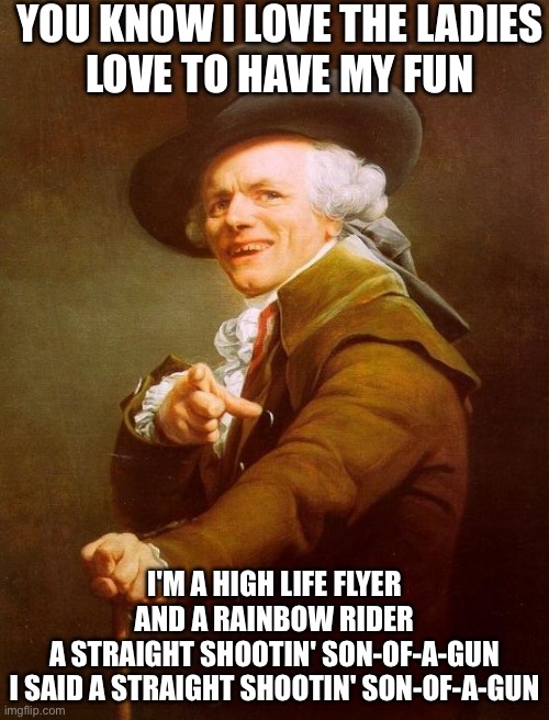 Joy to the World Verse 3 | YOU KNOW I LOVE THE LADIES
LOVE TO HAVE MY FUN; I'M A HIGH LIFE FLYER AND A RAINBOW RIDER
A STRAIGHT SHOOTIN' SON-OF-A-GUN
I SAID A STRAIGHT SHOOTIN' SON-OF-A-GUN | image tagged in memes,joseph ducreux,joy,ladies | made w/ Imgflip meme maker