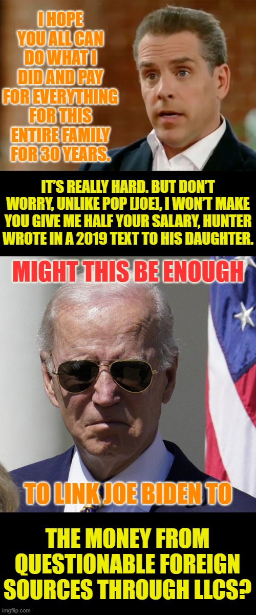 Does This Make The Connection? | I HOPE YOU ALL CAN DO WHAT I DID AND PAY FOR EVERYTHING FOR THIS ENTIRE FAMILY FOR 30 YEARS. IT’S REALLY HARD. BUT DON’T WORRY, UNLIKE POP [JOE], I WON’T MAKE YOU GIVE ME HALF YOUR SALARY, HUNTER WROTE IN A 2019 TEXT TO HIS DAUGHTER. MIGHT THIS BE ENOUGH; TO LINK JOE BIDEN TO; THE MONEY FROM QUESTIONABLE FOREIGN SOURCES THROUGH LLCS? | image tagged in memes,politics,hunter biden,joe biden,money,connection | made w/ Imgflip meme maker