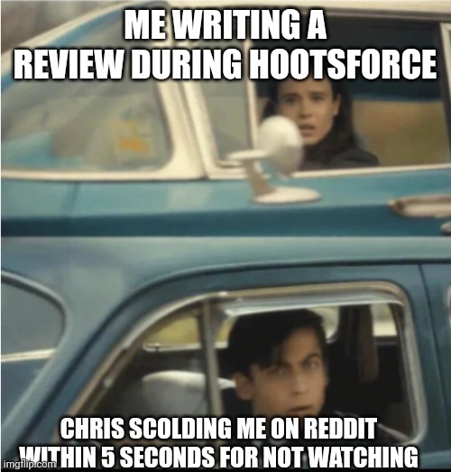 Cars Passing Each Other | ME WRITING A REVIEW DURING HOOTSFORCE; CHRIS SCOLDING ME ON REDDIT WITHIN 5 SECONDS FOR NOT WATCHING | image tagged in cars passing each other | made w/ Imgflip meme maker