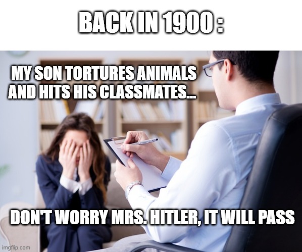Psychiatrist  | BACK IN 1900 :; MY SON TORTURES ANIMALS AND HITS HIS CLASSMATES... DON'T WORRY MRS. HITLER, IT WILL PASS | image tagged in psychiatrist | made w/ Imgflip meme maker