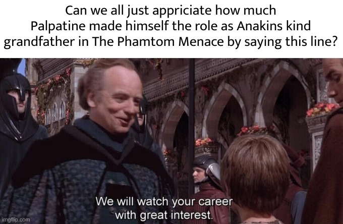 We will watch your career with great interest | Can we all just appriciate how much Palpatine made himself the role as Anakins kind grandfather in The Phamtom Menace by saying this line? | image tagged in we will watch your career with great interest | made w/ Imgflip meme maker