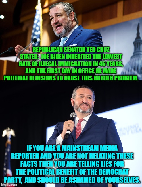 Yep. | REPUBLICAN SENATOR TED CRUZ STATED:  JOE BIDEN INHERITED THE LOWEST RATE OF ILLEGAL IMMIGRATION IN 45 YEARS, AND THE FIRST DAY IN OFFICE HE MADE POLITICAL DECISIONS TO CAUSE THIS BORDER PROBLEM. IF YOU ARE A MAINSTREAM MEDIA REPORTER AND YOU ARE NOT RELATING THESE FACTS THEN YOU ARE TELLING LIES FOR THE POLITICAL BENEFIT OF THE DEMOCRAT PARTY,  AND SHOULD BE ASHAMED OF YOURSELVES. | image tagged in truth | made w/ Imgflip meme maker