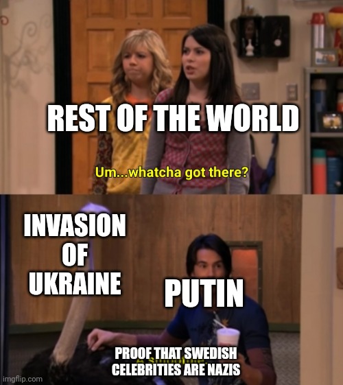 Whatcha Got There? | REST OF THE WORLD; INVASION OF UKRAINE; PUTIN; PROOF THAT SWEDISH CELEBRITIES ARE NAZIS | image tagged in whatcha got there | made w/ Imgflip meme maker