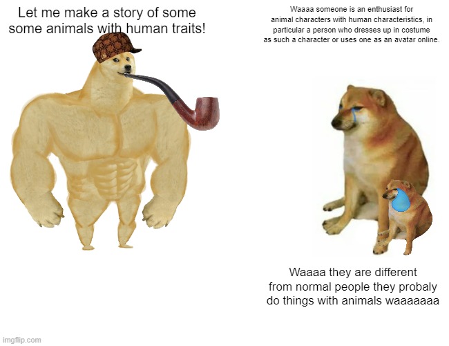 Buff Doge vs. Cheems | Let me make a story of some some animals with human traits! Waaaa someone is an enthusiast for animal characters with human characteristics, in particular a person who dresses up in costume as such a character or uses one as an avatar online. Waaaa they are different from normal people they probaly do things with animals waaaaaaa | image tagged in memes,buff doge vs cheems | made w/ Imgflip meme maker