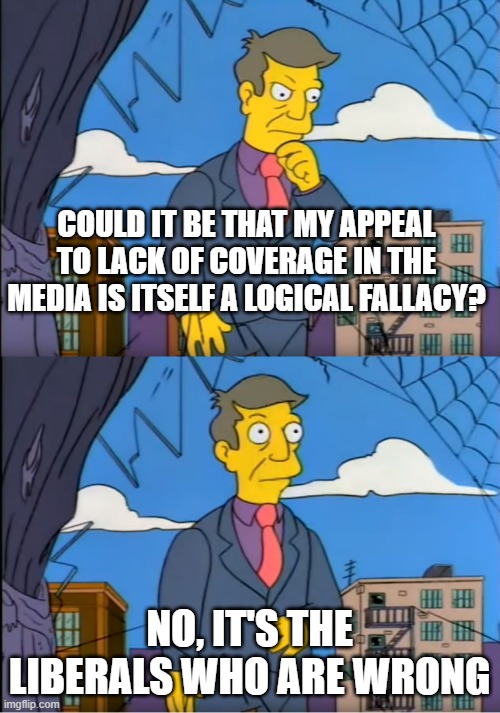Skinner Out Of Touch | COULD IT BE THAT MY APPEAL TO LACK OF COVERAGE IN THE MEDIA IS ITSELF A LOGICAL FALLACY? NO, IT'S THE LIBERALS WHO ARE WRONG | image tagged in skinner out of touch | made w/ Imgflip meme maker