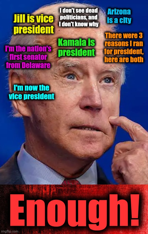 If he was a Republican, dementia would be bad | Arizona
is a city; I don't see dead
politicians, and
I don't know why; Jill is vice
president; There were 3
reasons I ran
for president,
here are both; Kamala is
president; I'm the nation's
first senator
from Delaware; I'm now the
vice president; Enough! | image tagged in memes,joe biden,dementia,democrats,25th amendment,senile creep | made w/ Imgflip meme maker