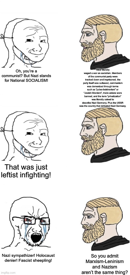 I know how stupid conservatives are, but I never thought they’d stoop to such low levels to come up with an argument like this | Hitler literally waged a war on socialism. Members of the communist party were tracked down and imprisoned, the party itself was outlawed, communism was demonized through terms such as “judeo-bolshevism” or “Jewish Marxism”, trade unions were banned, and the term “privatization” was literally coined to describe Nazi Germany. Plus the USSR was the country that defeated Nazi Germany. Oh, you’re a communist? But Nazi stands for National SOCIALISM! That was just leftist infighting! So you admit Marxism-Leninism and Nazism aren’t the same thing? Nazi sympathizer! Holocaust denier! Fascist sheepling! | made w/ Imgflip meme maker