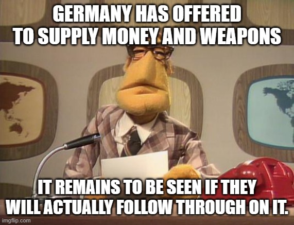 muppet news | GERMANY HAS OFFERED TO SUPPLY MONEY AND WEAPONS IT REMAINS TO BE SEEN IF THEY WILL ACTUALLY FOLLOW THROUGH ON IT. | image tagged in muppet news | made w/ Imgflip meme maker