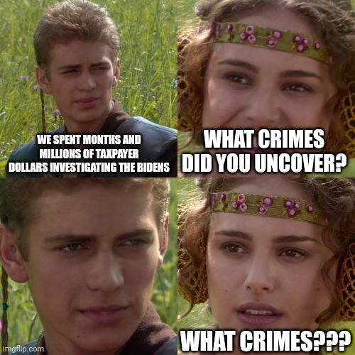 Turns out hurting the feelings of America-haters isn't a crime | WE SPENT MONTHS AND MILLIONS OF TAXPAYER DOLLARS INVESTIGATING THE BIDENS; WHAT CRIMES DID YOU UNCOVER? WHAT CRIMES??? | image tagged in anakin padme 4 panel,scumbag republicans,terrorists,trump,maga | made w/ Imgflip meme maker