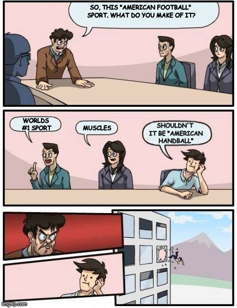 Boardroom Meeting Suggestion Meme | SO, THIS "AMERICAN FOOTBALL" SPORT. WHAT DO YOU MAKE OF IT? WORLDS #1 SPORT MUSCLES SHOULDN'T IT BE "AMERICAN HANDBALL" | image tagged in memes,boardroom meeting suggestion | made w/ Imgflip meme maker
