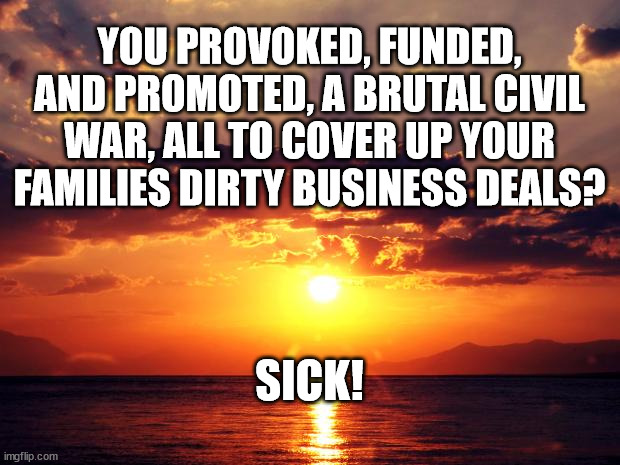 Sunset | YOU PROVOKED, FUNDED, AND PROMOTED, A BRUTAL CIVIL WAR, ALL TO COVER UP YOUR FAMILIES DIRTY BUSINESS DEALS? SICK! | image tagged in sunset | made w/ Imgflip meme maker