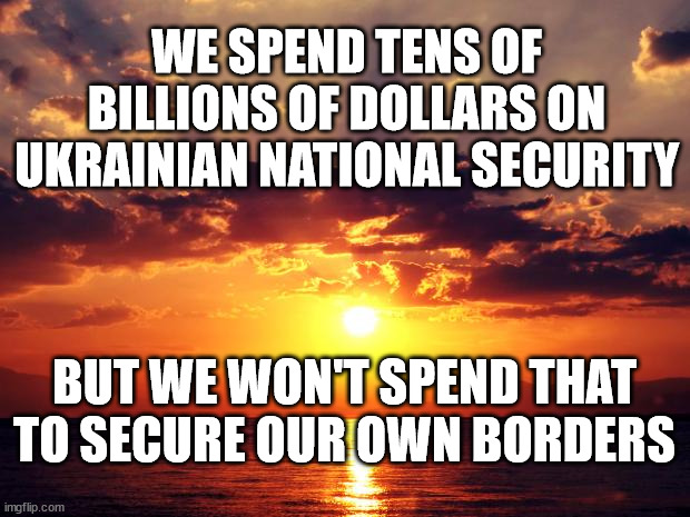 Sunset | WE SPEND TENS OF BILLIONS OF DOLLARS ON UKRAINIAN NATIONAL SECURITY; BUT WE WON'T SPEND THAT TO SECURE OUR OWN BORDERS | image tagged in sunset | made w/ Imgflip meme maker