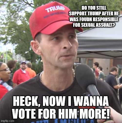 Trump supporter | DO YOU STILL SUPPORT TRUMP AFTER HE WAS FOUDN RESPONSIBLE FOR SEXUAL ASSUALT? HECK, NOW I WANNA VOTE FOR HIM MORE! | image tagged in trump supporter | made w/ Imgflip meme maker