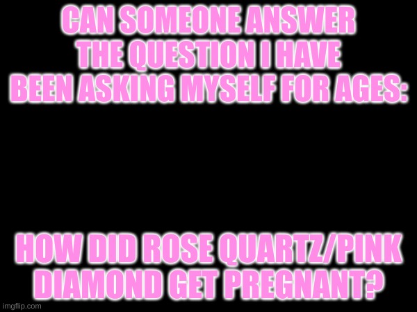 PLEASE I NEED ANSWERS | CAN SOMEONE ANSWER THE QUESTION I HAVE BEEN ASKING MYSELF FOR AGES:; HOW DID ROSE QUARTZ/PINK DIAMOND GET PREGNANT? | image tagged in steven universe | made w/ Imgflip meme maker
