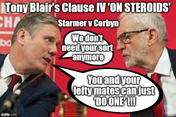 Starmer - like Tony Blair's Clause IV 'on steroids' | Tony Blair's Clause IV 'ON STEROIDS'; Starmer v Corbyn; We don't 
need your sort 
anymore; You and your 
lefty mates can just 
'DO ONE' !!! #Immigration #Starmerout #Labour #JonLansman #wearecorbyn #KeirStarmer #DianeAbbott #McDonnell #cultofcorbyn #labourisdead #Momentum #labourracism #socialistsunday #nevervotelabour #socialistanyday #Antisemitism #Savile #SavileGate #Paedo #Worboys #GroomingGangs #Paedophile #IllegalImmigration #Immigrants #Invasion #StarmerResign #Starmeriswrong #SirSoftie #SirSofty #PatCullen #Cullen #RCN #nurse #nursing #strikes #SueGray #ClauseIV #Steroids #TonyBlair | image tagged in kier starmer jeremy corbyn,labourisdead,starmerout getsarmerout,tony blairs clause iv 'on steroids',ocisa,starmeriswrong | made w/ Imgflip meme maker