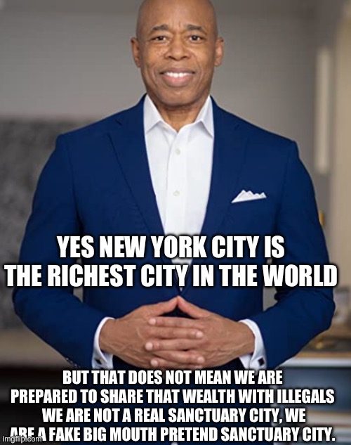 Knew it | YES NEW YORK CITY IS THE RICHEST CITY IN THE WORLD; BUT THAT DOES NOT MEAN WE ARE PREPARED TO SHARE THAT WEALTH WITH ILLEGALS  WE ARE NOT A REAL SANCTUARY CITY, WE ARE A FAKE BIG MOUTH PRETEND SANCTUARY CITY. | image tagged in eric adams,nyc,illeagals | made w/ Imgflip meme maker