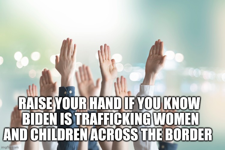 RAISE YOUR HAND IF YOU KNOW
 BIDEN IS TRAFFICKING WOMEN AND CHILDREN ACROSS THE BORDER | image tagged in funny memes | made w/ Imgflip meme maker