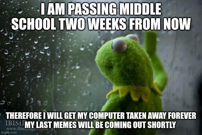:(((((( | I AM PASSING MIDDLE SCHOOL TWO WEEKS FROM NOW; THEREFORE I WILL GET MY COMPUTER TAKEN AWAY FOREVER
MY LAST MEMES WILL BE COMING OUT SHORTLY | image tagged in kermit window,sad,leaving | made w/ Imgflip meme maker