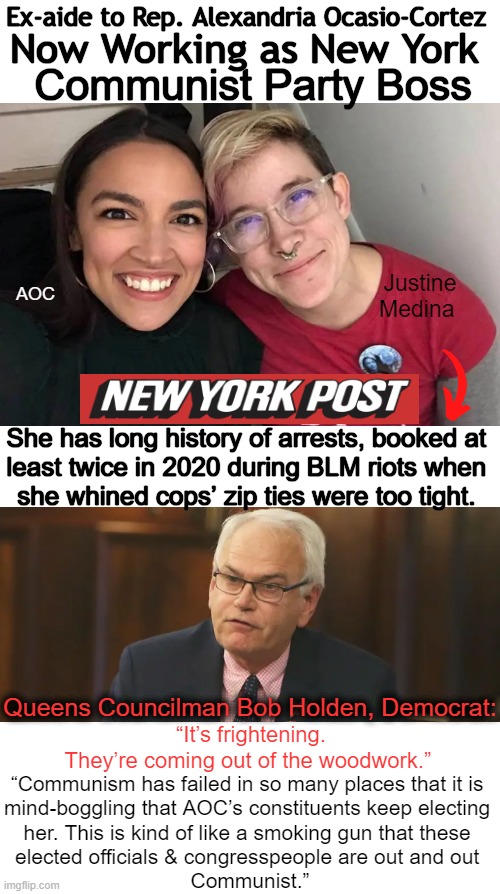 They Don't Even Try to Hide It Any More! Learn From History, Don't Repeat It! | Ex-aide to Rep. Alexandria Ocasio-Cortez; Now Working as New York; Communist Party Boss; Justine Medina; AOC; She has long history of arrests, booked at 
least twice in 2020 during BLM riots when 
she whined cops’ zip ties were too tight. Queens Councilman Bob Holden, Democrat:; “It’s frightening. 
They’re coming out of the woodwork.”; “Communism has failed in so many places that it is 

mind-boggling that AOC’s constituents keep electing 

her. This is kind of like a smoking gun that these 

elected officials & congresspeople are out and out 

Communist.” | image tagged in politics,communism and capitalism,alexandria ocasio-cortez,aoc,communists,history | made w/ Imgflip meme maker