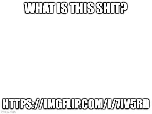 Blank White Template | WHAT IS THIS SHIT? HTTPS://IMGFLIP.COM/I/7IV5RD | image tagged in blank white template | made w/ Imgflip meme maker