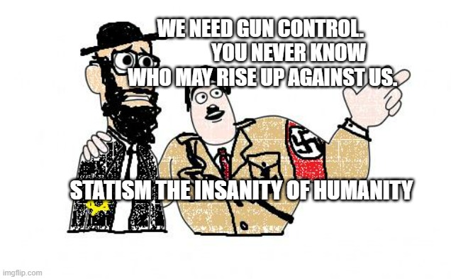 Nazis Everywhere | WE NEED GUN CONTROL.               YOU NEVER KNOW WHO MAY RISE UP AGAINST US. STATISM THE INSANITY OF HUMANITY | image tagged in nazis everywhere | made w/ Imgflip meme maker