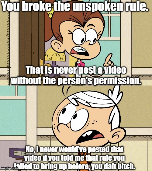Luan's lack of explaination | You broke the unspoken rule. That is never post a video without the person's permission. No, I never would've posted that video if you told me that rule you failed to bring up before, you daft bitch. | image tagged in the loud house | made w/ Imgflip meme maker