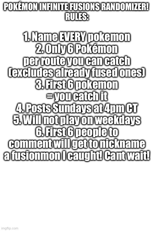 Alr les goooooooooooooo | POKÉMON INFINITE FUSIONS RANDOMIZER! 
RULES:; 1. Name EVERY pokemon
2. Only 6 Pokémon per route you can catch (excludes already fused ones)
3. First 6 pokemon = you catch it
4. Posts Sundays at 4pm CT
5. Will not play on weekdays
6. First 6 people to comment will get to nickname a fusionmon I caught! Cant wait! | image tagged in blank white template,pokemon | made w/ Imgflip meme maker