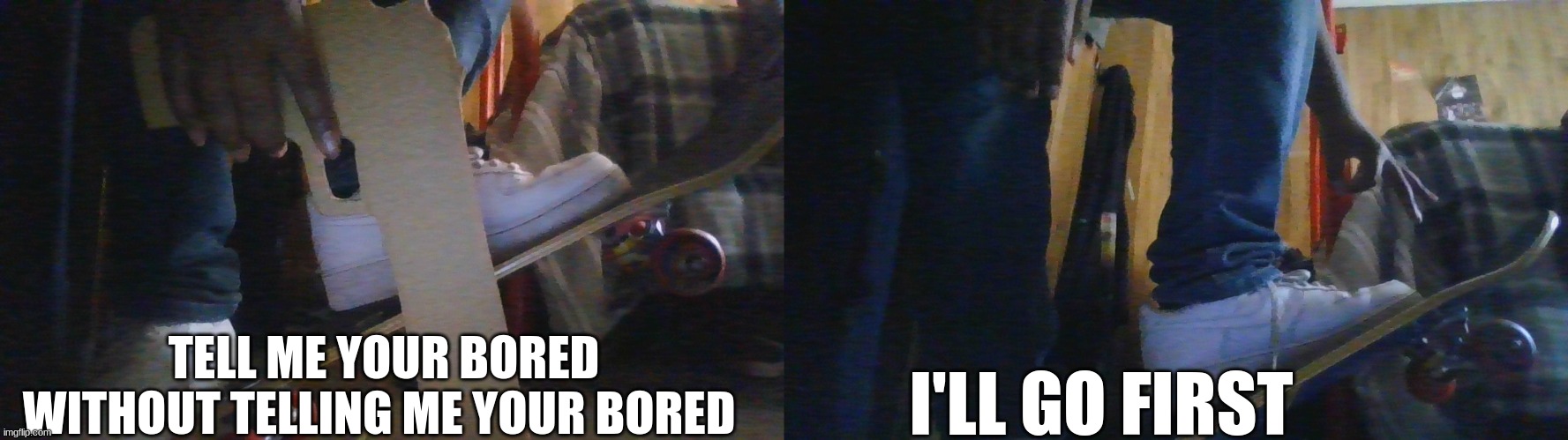 tell me | TELL ME YOUR BORED WITHOUT TELLING ME YOUR BORED; I'LL GO FIRST | image tagged in boredom | made w/ Imgflip meme maker