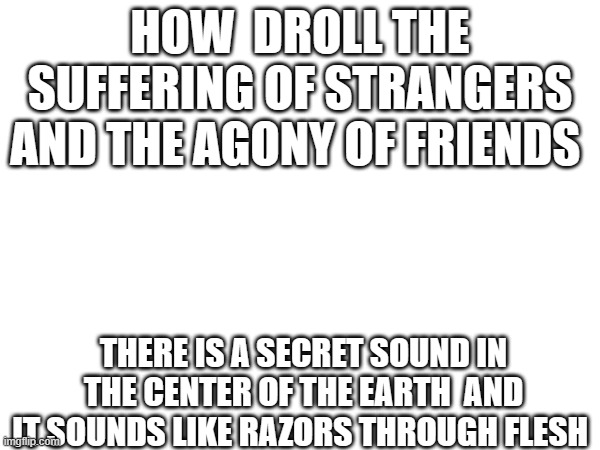Suffering | HOW  DROLL THE SUFFERING OF STRANGERS AND THE AGONY OF FRIENDS; THERE IS A SECRET SOUND IN THE CENTER OF THE EARTH  AND IT SOUNDS LIKE RAZORS THROUGH FLESH | image tagged in suffering,friends,sound,droll,i'm in danger  blank place above | made w/ Imgflip meme maker